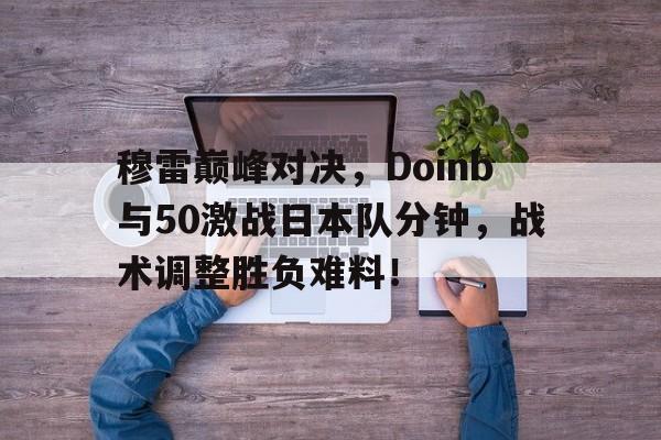 穆雷巅峰对决，Doinb与50激战日本队分钟，战术调整胜负难料！的简单介绍